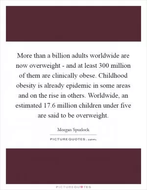 More than a billion adults worldwide are now overweight - and at least 300 million of them are clinically obese. Childhood obesity is already epidemic in some areas and on the rise in others. Worldwide, an estimated 17.6 million children under five are said to be overweight Picture Quote #1