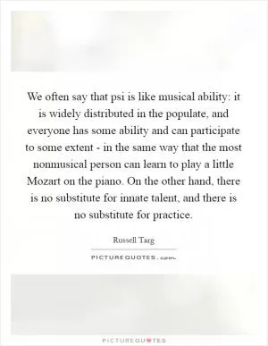 We often say that psi is like musical ability: it is widely distributed in the populate, and everyone has some ability and can participate to some extent - in the same way that the most nonmusical person can learn to play a little Mozart on the piano. On the other hand, there is no substitute for innate talent, and there is no substitute for practice Picture Quote #1