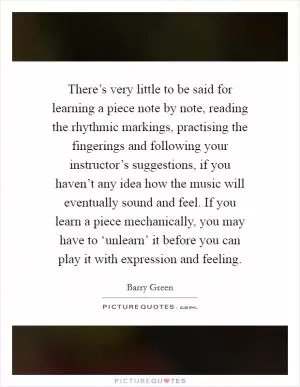 There’s very little to be said for learning a piece note by note, reading the rhythmic markings, practising the fingerings and following your instructor’s suggestions, if you haven’t any idea how the music will eventually sound and feel. If you learn a piece mechanically, you may have to ‘unlearn’ it before you can play it with expression and feeling Picture Quote #1