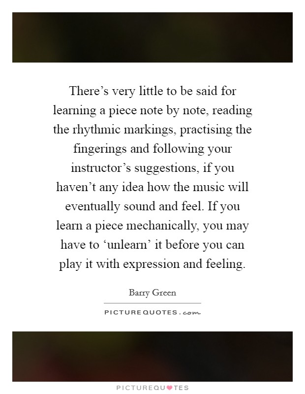 There's very little to be said for learning a piece note by note, reading the rhythmic markings, practising the fingerings and following your instructor's suggestions, if you haven't any idea how the music will eventually sound and feel. If you learn a piece mechanically, you may have to ‘unlearn' it before you can play it with expression and feeling Picture Quote #1