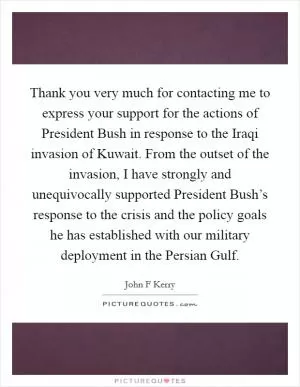 Thank you very much for contacting me to express your support for the actions of President Bush in response to the Iraqi invasion of Kuwait. From the outset of the invasion, I have strongly and unequivocally supported President Bush’s response to the crisis and the policy goals he has established with our military deployment in the Persian Gulf Picture Quote #1