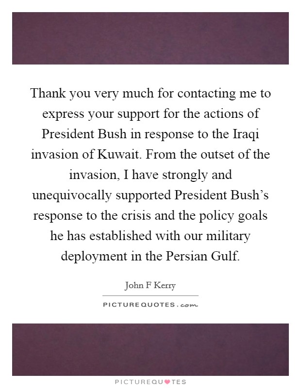 Thank you very much for contacting me to express your support for the actions of President Bush in response to the Iraqi invasion of Kuwait. From the outset of the invasion, I have strongly and unequivocally supported President Bush's response to the crisis and the policy goals he has established with our military deployment in the Persian Gulf Picture Quote #1