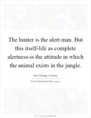 The hunter is the alert man. But this itself-life as complete alertness-is the attitude in which the animal exists in the jungle Picture Quote #1