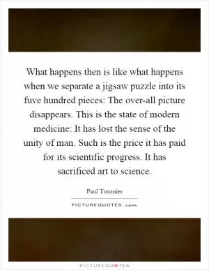 What happens then is like what happens when we separate a jigsaw puzzle into its fuve hundred pieces: The over-all picture disappears. This is the state of modern medicine: It has lost the sense of the unity of man. Such is the price it has paid for its scientific progress. It has sacrificed art to science Picture Quote #1