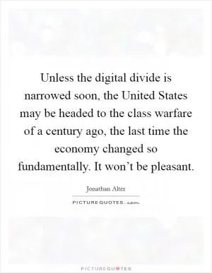 Unless the digital divide is narrowed soon, the United States may be headed to the class warfare of a century ago, the last time the economy changed so fundamentally. It won’t be pleasant Picture Quote #1