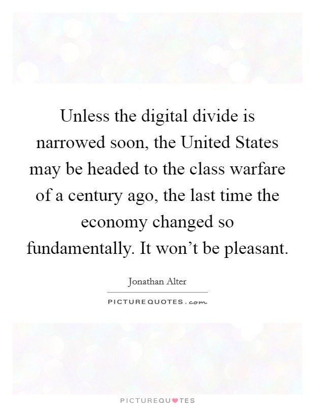 Unless the digital divide is narrowed soon, the United States may be headed to the class warfare of a century ago, the last time the economy changed so fundamentally. It won't be pleasant Picture Quote #1