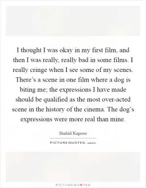 I thought I was okay in my first film, and then I was really, really bad in some films. I really cringe when I see some of my scenes. There’s a scene in one film where a dog is biting me; the expressions I have made should be qualified as the most over-acted scene in the history of the cinema. The dog’s expressions were more real than mine Picture Quote #1