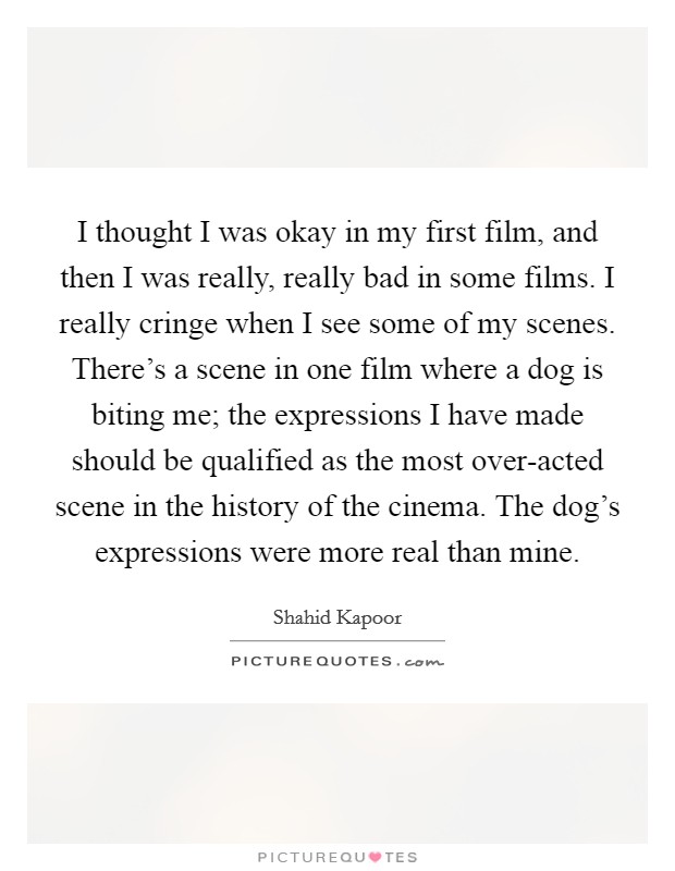 I thought I was okay in my first film, and then I was really, really bad in some films. I really cringe when I see some of my scenes. There's a scene in one film where a dog is biting me; the expressions I have made should be qualified as the most over-acted scene in the history of the cinema. The dog's expressions were more real than mine Picture Quote #1