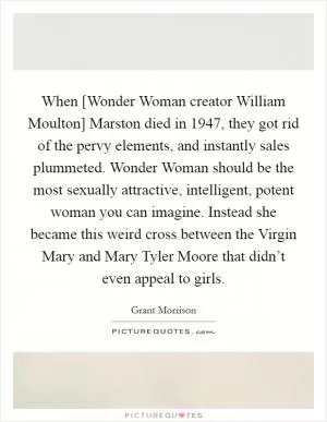 When [Wonder Woman creator William Moulton] Marston died in 1947, they got rid of the pervy elements, and instantly sales plummeted. Wonder Woman should be the most sexually attractive, intelligent, potent woman you can imagine. Instead she became this weird cross between the Virgin Mary and Mary Tyler Moore that didn’t even appeal to girls Picture Quote #1