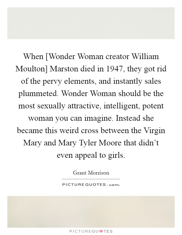 When [Wonder Woman creator William Moulton] Marston died in 1947, they got rid of the pervy elements, and instantly sales plummeted. Wonder Woman should be the most sexually attractive, intelligent, potent woman you can imagine. Instead she became this weird cross between the Virgin Mary and Mary Tyler Moore that didn't even appeal to girls Picture Quote #1