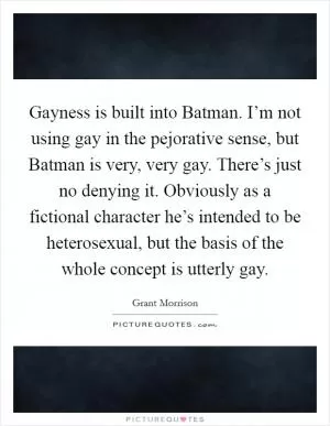 Gayness is built into Batman. I’m not using gay in the pejorative sense, but Batman is very, very gay. There’s just no denying it. Obviously as a fictional character he’s intended to be heterosexual, but the basis of the whole concept is utterly gay Picture Quote #1