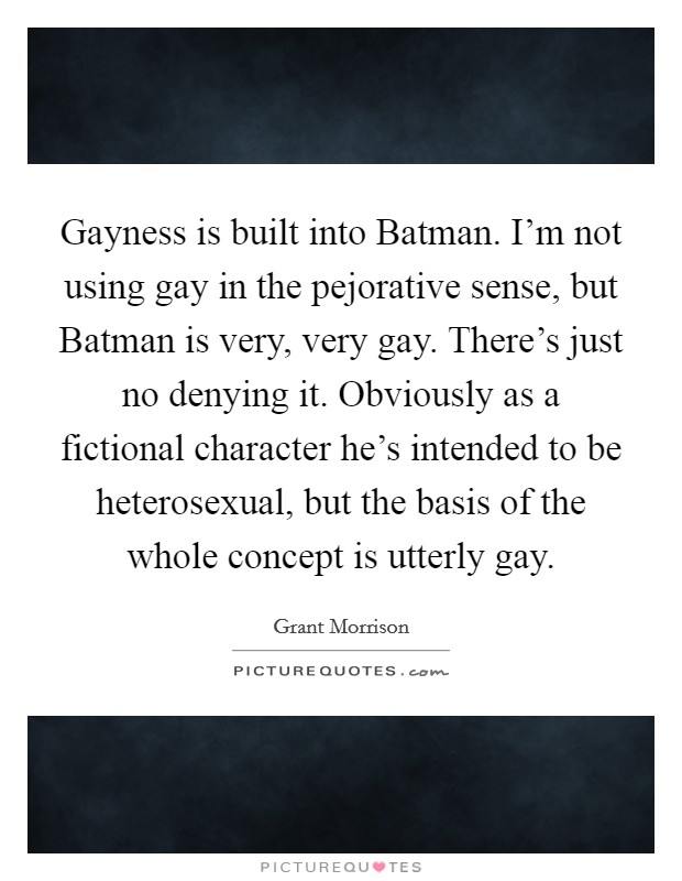 Gayness is built into Batman. I'm not using gay in the pejorative sense, but Batman is very, very gay. There's just no denying it. Obviously as a fictional character he's intended to be heterosexual, but the basis of the whole concept is utterly gay Picture Quote #1