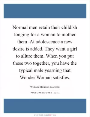 Normal men retain their childish longing for a woman to mother them. At adolescence a new desire is added. They want a girl to allure them. When you put these two together, you have the typical male yearning that Wonder Woman satisfies Picture Quote #1