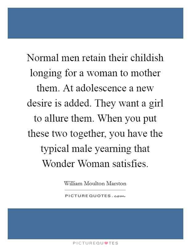 Normal men retain their childish longing for a woman to mother them. At adolescence a new desire is added. They want a girl to allure them. When you put these two together, you have the typical male yearning that Wonder Woman satisfies Picture Quote #1