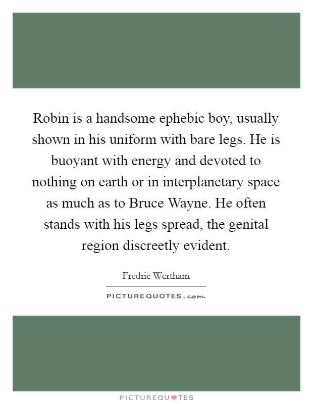 Robin is a handsome ephebic boy, usually shown in his uniform with bare legs. He is buoyant with energy and devoted to nothing on earth or in interplanetary space as much as to Bruce Wayne. He often stands with his legs spread, the genital region discreetly evident Picture Quote #1