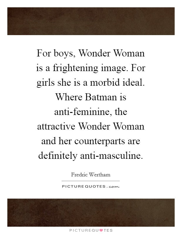 For boys, Wonder Woman is a frightening image. For girls she is a morbid ideal. Where Batman is anti-feminine, the attractive Wonder Woman and her counterparts are definitely anti-masculine Picture Quote #1