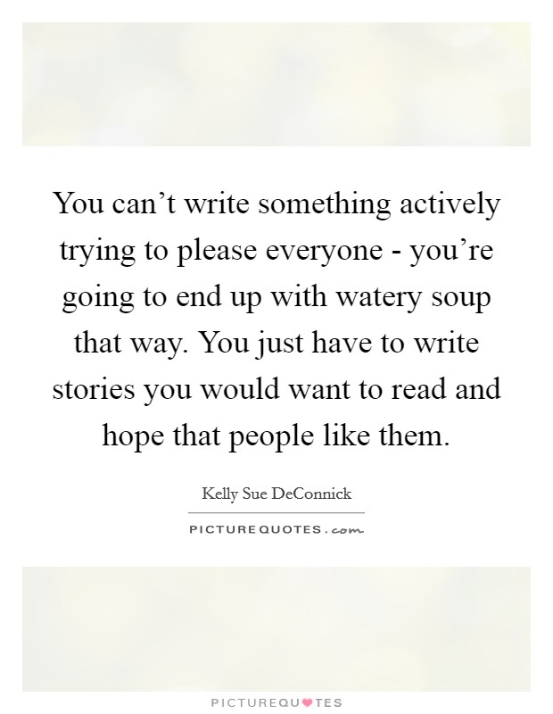 You can't write something actively trying to please everyone - you're going to end up with watery soup that way. You just have to write stories you would want to read and hope that people like them Picture Quote #1