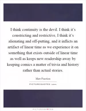 I think continuity is the devil. I think it’s constricting and restrictive, I think it’s alienating and off-putting, and it inflicts an artifact of linear time as we experience it on something that exists outside of linear time as well as keeps new readership away by keeping comics a matter of trivia and history rather than actual stories Picture Quote #1