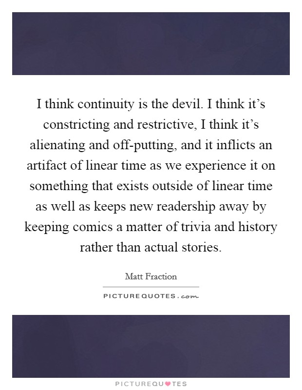 I think continuity is the devil. I think it's constricting and restrictive, I think it's alienating and off-putting, and it inflicts an artifact of linear time as we experience it on something that exists outside of linear time as well as keeps new readership away by keeping comics a matter of trivia and history rather than actual stories Picture Quote #1
