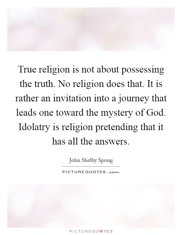 True religion is not about possessing the truth. No religion does that. It is rather an invitation into a journey that leads one toward the mystery of God. Idolatry is religion pretending that it has all the answers Picture Quote #1