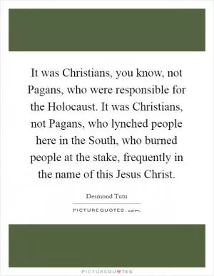 It was Christians, you know, not Pagans, who were responsible for the Holocaust. It was Christians, not Pagans, who lynched people here in the South, who burned people at the stake, frequently in the name of this Jesus Christ Picture Quote #1