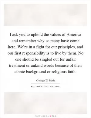I ask you to uphold the values of America and remember why so many have come here. We’re in a fight for our principles, and our first responsibility is to live by them. No one should be singled out for unfair treatment or unkind words because of their ethnic background or religious faith Picture Quote #1