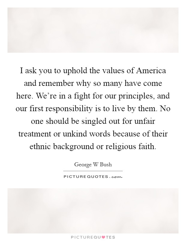 I ask you to uphold the values of America and remember why so many have come here. We're in a fight for our principles, and our first responsibility is to live by them. No one should be singled out for unfair treatment or unkind words because of their ethnic background or religious faith Picture Quote #1