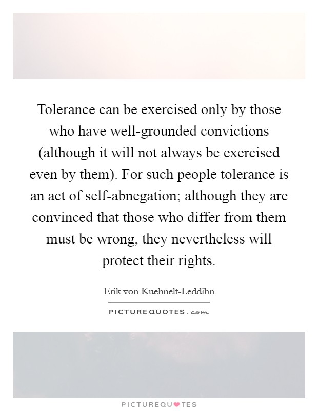 Tolerance can be exercised only by those who have well-grounded convictions (although it will not always be exercised even by them). For such people tolerance is an act of self-abnegation; although they are convinced that those who differ from them must be wrong, they nevertheless will protect their rights Picture Quote #1