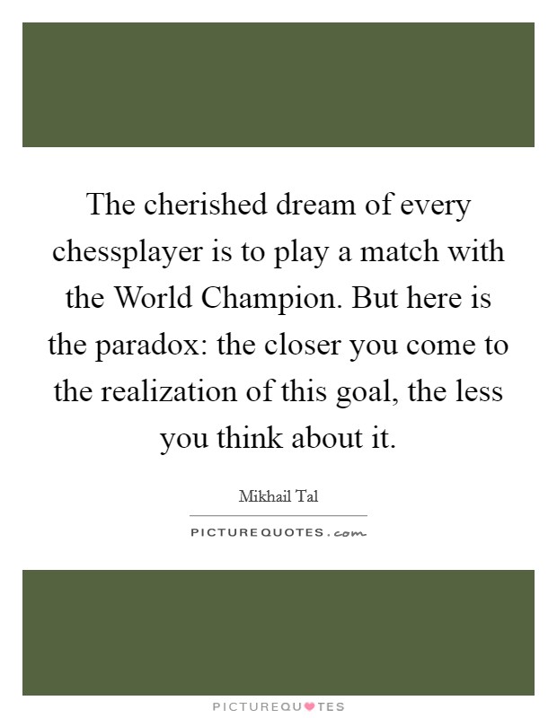 The cherished dream of every chessplayer is to play a match with the World Champion. But here is the paradox: the closer you come to the realization of this goal, the less you think about it Picture Quote #1