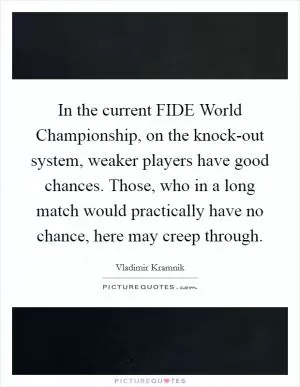 In the current FIDE World Championship, on the knock-out system, weaker players have good chances. Those, who in a long match would practically have no chance, here may creep through Picture Quote #1
