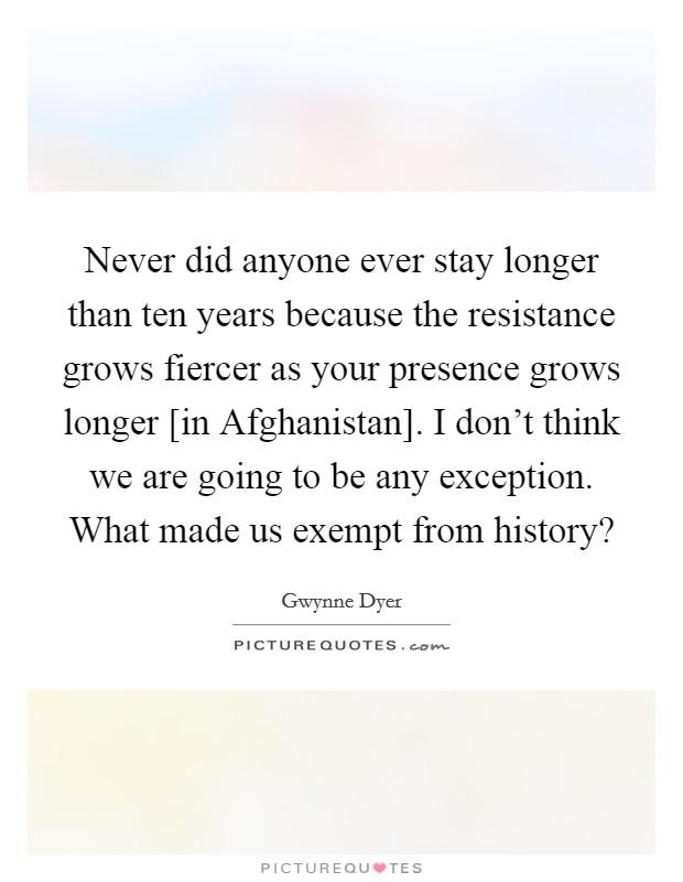 Never did anyone ever stay longer than ten years because the resistance grows fiercer as your presence grows longer [in Afghanistan]. I don't think we are going to be any exception. What made us exempt from history? Picture Quote #1