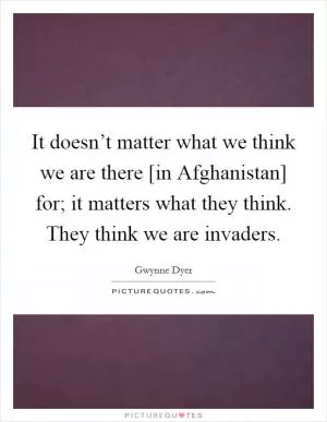 It doesn’t matter what we think we are there [in Afghanistan] for; it matters what they think. They think we are invaders Picture Quote #1