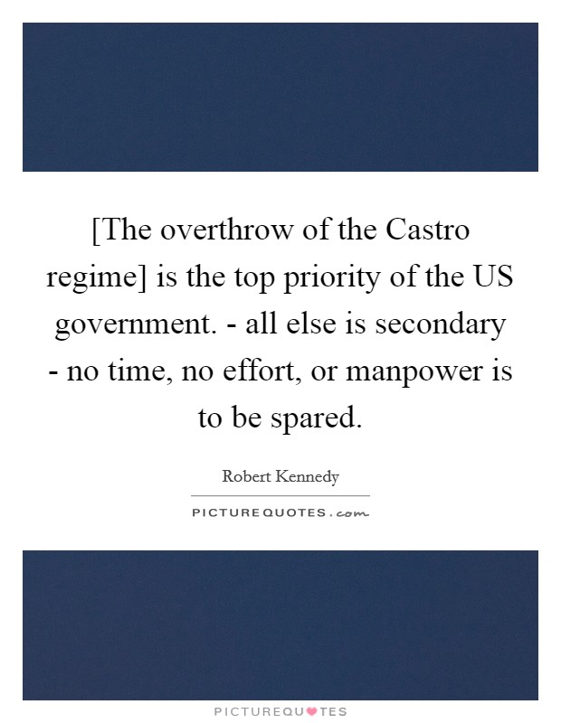 [The overthrow of the Castro regime] is the top priority of the US government. - all else is secondary - no time, no effort, or manpower is to be spared Picture Quote #1