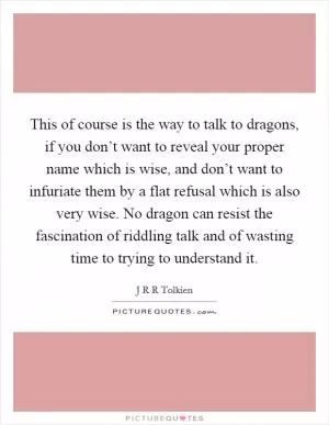 This of course is the way to talk to dragons, if you don’t want to reveal your proper name which is wise, and don’t want to infuriate them by a flat refusal which is also very wise. No dragon can resist the fascination of riddling talk and of wasting time to trying to understand it Picture Quote #1