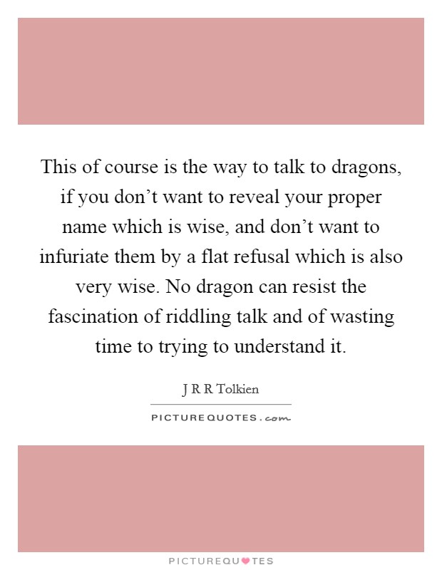 This of course is the way to talk to dragons, if you don't want to reveal your proper name which is wise, and don't want to infuriate them by a flat refusal which is also very wise. No dragon can resist the fascination of riddling talk and of wasting time to trying to understand it Picture Quote #1