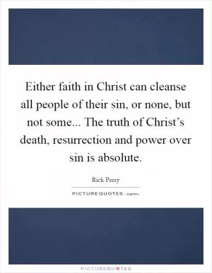 Either faith in Christ can cleanse all people of their sin, or none, but not some... The truth of Christ’s death, resurrection and power over sin is absolute Picture Quote #1
