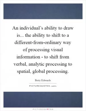 An individual’s ability to draw is... the ability to shift to a different-from-ordinary way of processing visual information - to shift from verbal, analytic processing to spatial, global processing Picture Quote #1