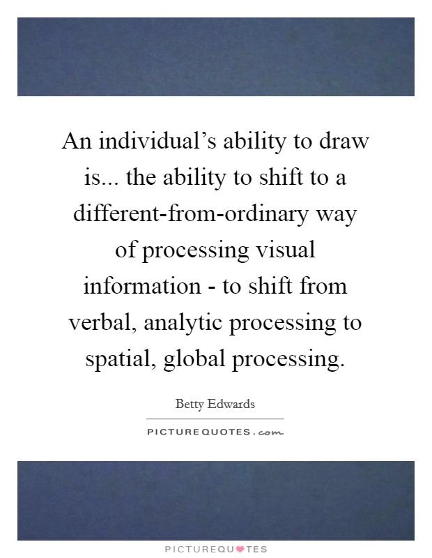 An individual's ability to draw is... the ability to shift to a different-from-ordinary way of processing visual information - to shift from verbal, analytic processing to spatial, global processing Picture Quote #1