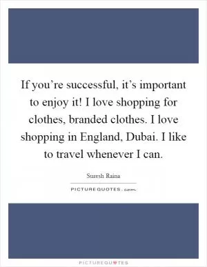 If you’re successful, it’s important to enjoy it! I love shopping for clothes, branded clothes. I love shopping in England, Dubai. I like to travel whenever I can Picture Quote #1