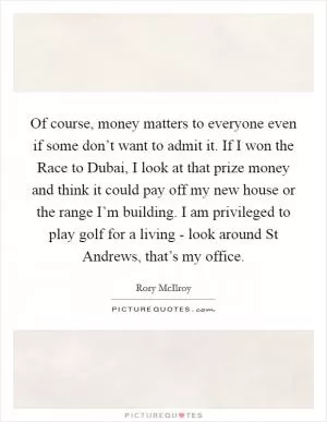 Of course, money matters to everyone even if some don’t want to admit it. If I won the Race to Dubai, I look at that prize money and think it could pay off my new house or the range I’m building. I am privileged to play golf for a living - look around St Andrews, that’s my office Picture Quote #1