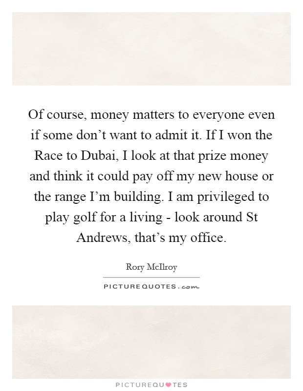 Of course, money matters to everyone even if some don't want to admit it. If I won the Race to Dubai, I look at that prize money and think it could pay off my new house or the range I'm building. I am privileged to play golf for a living - look around St Andrews, that's my office Picture Quote #1