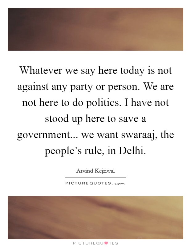 Whatever we say here today is not against any party or person. We are not here to do politics. I have not stood up here to save a government... we want swaraaj, the people's rule, in Delhi Picture Quote #1