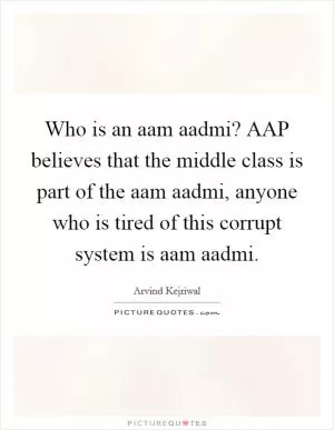 Who is an aam aadmi? AAP believes that the middle class is part of the aam aadmi, anyone who is tired of this corrupt system is aam aadmi Picture Quote #1