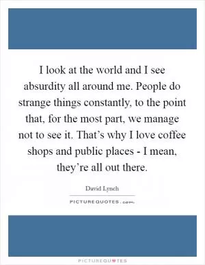 I look at the world and I see absurdity all around me. People do strange things constantly, to the point that, for the most part, we manage not to see it. That’s why I love coffee shops and public places - I mean, they’re all out there Picture Quote #1