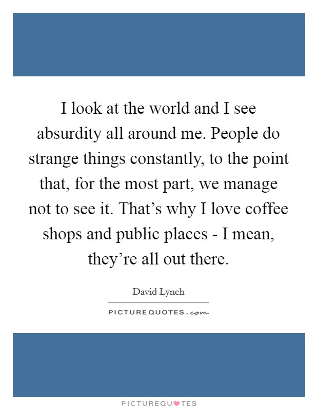 I look at the world and I see absurdity all around me. People do strange things constantly, to the point that, for the most part, we manage not to see it. That's why I love coffee shops and public places - I mean, they're all out there Picture Quote #1