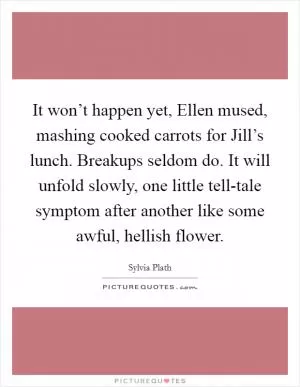 It won’t happen yet, Ellen mused, mashing cooked carrots for Jill’s lunch. Breakups seldom do. It will unfold slowly, one little tell-tale symptom after another like some awful, hellish flower Picture Quote #1