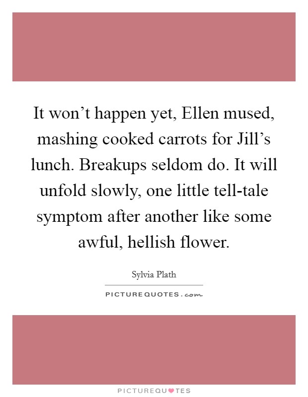It won't happen yet, Ellen mused, mashing cooked carrots for Jill's lunch. Breakups seldom do. It will unfold slowly, one little tell-tale symptom after another like some awful, hellish flower Picture Quote #1