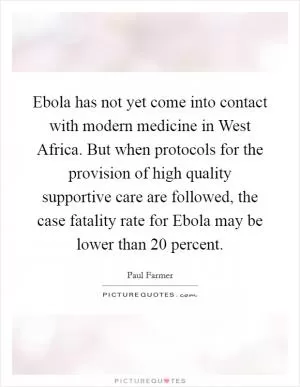 Ebola has not yet come into contact with modern medicine in West Africa. But when protocols for the provision of high quality supportive care are followed, the case fatality rate for Ebola may be lower than 20 percent Picture Quote #1