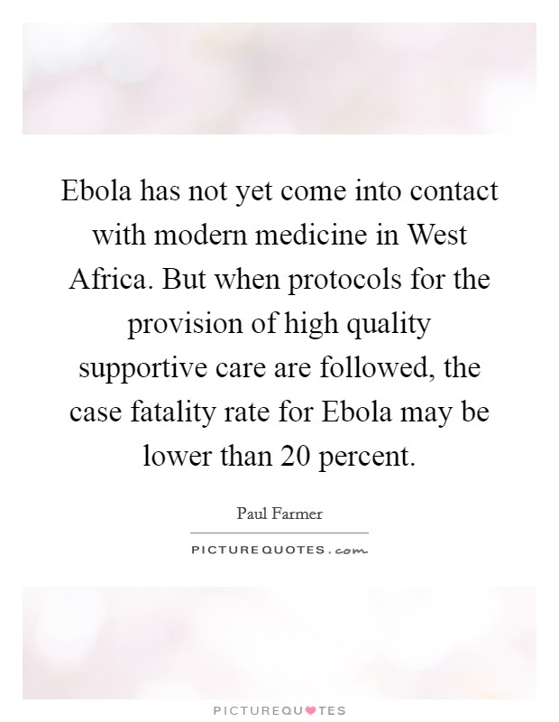 Ebola has not yet come into contact with modern medicine in West Africa. But when protocols for the provision of high quality supportive care are followed, the case fatality rate for Ebola may be lower than 20 percent Picture Quote #1