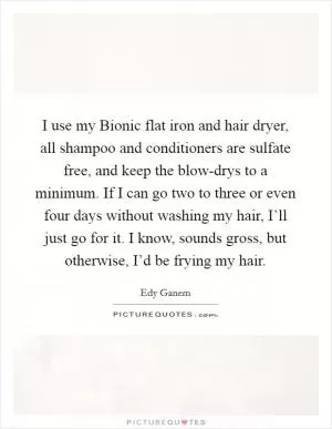 I use my Bionic flat iron and hair dryer, all shampoo and conditioners are sulfate free, and keep the blow-drys to a minimum. If I can go two to three or even four days without washing my hair, I’ll just go for it. I know, sounds gross, but otherwise, I’d be frying my hair Picture Quote #1